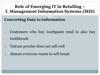 Role of Emerging IT in Retailing –
I. Management Information Systems (MIS)
Converting Data to information
1. Customers who buy toothpaste tend to also buy
toothbrush
2. Talcum powder does not sell well
3. Almost everyone wants to sell bread
 