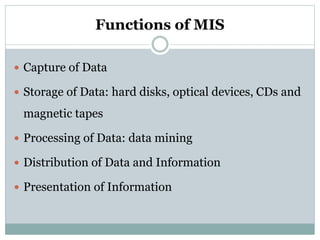 Functions of MIS
 Capture of Data
 Storage of Data: hard disks, optical devices, CDs and
magnetic tapes
 Processing of Data: data mining
 Distribution of Data and Information
 Presentation of Information
 