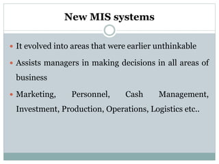 New MIS systems
 It evolved into areas that were earlier unthinkable
 Assists managers in making decisions in all areas of
business
 Marketing, Personnel, Cash Management,
Investment, Production, Operations, Logistics etc..
 
