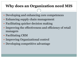 Why does an Organization need MIS
 Developing and enhancing core competences
 Enhancing supply chain management
 Facilitating quicker decision making
 Improving the effectiveness and efficiency of retail
managers
 Facilitating CRM
 Improving Organizational control
 Developing competitive advantage
 