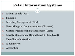 Retail Information Systems
1. E-Point of Sale (PoS)
2. Sourcing
3. Inventory Management (Stock)
4. Networking and Communication (Channels)
5. Customer Relationship Management (CRM)
6. Loyalty Management (Brand Loyal & Store Loyal)
7. Payroll Administration
8. E-commerce
9. Accounting
 
