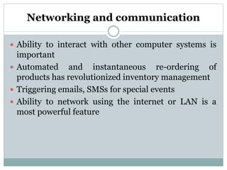 Networking and communication
 Ability to interact with other computer systems is
important
 Automated and instantaneous re-ordering of
products has revolutionized inventory management
 Triggering emails, SMSs for special events
 Ability to network using the internet or LAN is a
most powerful feature
 
