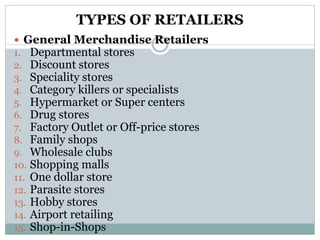 TYPES OF RETAILERS
 General Merchandise Retailers
1. Departmental stores
2. Discount stores
3. Speciality stores
4. Category killers or specialists
5. Hypermarket or Super centers
6. Drug stores
7. Factory Outlet or Off-price stores
8. Family shops
9. Wholesale clubs
10. Shopping malls
11. One dollar store
12. Parasite stores
13. Hobby stores
14. Airport retailing
15. Shop-in-Shops
 