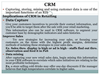 CRM
 Capturing, storing, mining and using customer data is one of the
important functions of an RIS
Implications of CRM in Retailing
 Data Capture
Give your customers incentives to provide their contact information, and
you'll be able to target them after the sale with your retail marketing.
This information also can be used in CRM software, to segment your
customer base by demographic indicators and sales histories.
Improve Sales
• Try new strategies for increasing your sales, or focusing your
customers on the items with the highest profit margins, determine
methods of isolating these strategies in your sales data.
Ex. Sales thro. display is high or ad is high - staffs find out thro.
observation and feed it in PoS
 Data mining
After capturing your new retail sales data, begin mining this information
in your CRM software to correlate which sales initiatives are relating to the
most profitable techniques.
Ex. a store selling cold drinks may offer one-day discounts if the manager
believes that high temperatures correlate to higher sales.
 