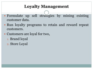 Loyalty Management
 Formulate up sell strategies by mining existing
customer data.
 Run loyalty programs to retain and reward repeat
customers.
 Customers are loyal for two,
1. Brand loyal
2. Store Loyal
 