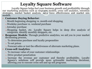 Loyalty Square Software
Loyalty Square helps fuel your business growth and profitability through
our marketing analytics such as response models, cross sell analytics, retention
strategies, market basket analysis, sales force effectiveness and market mix
models.
 Customer Buying Behavior:
1.Month beginning shopping vs. month-end shopping
2.Weekday purchase vs. weekend purchase
3.Intraday purchase
4.Shopping basket, etc. Loyalty Square helps in deep dive analysis of
categories, identify monthly shoppers, etc.
 Response Models: Through predictive analytics, we aid you in your market
decisioning process,
1. To determine purchase and loyalty propensities
2. To set prices
3. Forecast sales or test the effectiveness of alternate marketing plans.
 Cross-sell Analytics:
1. To increase value of your customer relationships
2. Drive product penetration
3. Increase the revenue per customer and thereby profitability, Loyalty
Square's solutions will provide more actionable marketing decisions,
allowing you to execute cross sell and up sell programs.
 