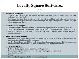 Loyalty Square Software..
 Retention Strategies:
1. In an era of customer choice, brand disloyalty and low switching costs retaining good
customers is no easy task.
2. Our marketing analytics combined with market consulting and database services aid
companies identify valuable customers and design the right strategies and allocate the right
resources to retain them.
 Market Basket Analysis:
1. Understanding the purchase pattern of customers is highly beneficial in driving up sales.
2. Loyalty Square’s analytic solutions will help you to identify affinity between various products.
3. This information will help you to design combo offers, optimal store layouts, inventory
management, etc.
 Sales Force Effectiveness:
1. Monitoring sales force performance and adjusting to shifts in market share positions are
imperative to optimizing market strategies.
2. Loyalty Square helps you shift through prospects and customers to select the best targets and
build an effective strategic plan to meet your revenue and profitability targets.
 Market Mix Models:
Helps in designing successful marketing strategies like,
1. Assessing sales performance of your company with respect to competition
2. Your marketing activities
3. Pricing
4. Response by store group/cluster or consumer segment
 