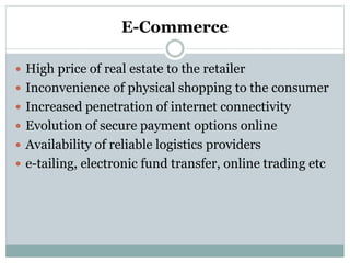 E-Commerce
 High price of real estate to the retailer
 Inconvenience of physical shopping to the consumer
 Increased penetration of internet connectivity
 Evolution of secure payment options online
 Availability of reliable logistics providers
 e-tailing, electronic fund transfer, online trading etc
 