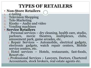TYPES OF RETAILERS
 Non-Store Retailers
1. e-tailing
2. Television Shopping
3. Tele-Marketing
4. Kiosks – Audio and video
5. Vending machines
 Service Retailers
1. Personal services – dry cleaning, health care, studio,
parlours, movie theatres, multiplexes, clubs,
amusement park, game arcades, etc.
2. Repair Services – Automobile, electrical gadgets,
electronic gadgets, watch repair centers, Mobile
service centers, etc.
3. Hotel services – Hotels, restaurants, fast-foods,
Resort etc.
4.Professional Services – Lawyers, Doctors, Chartered
Accountants, stock brokers, real estate agents etc.
 