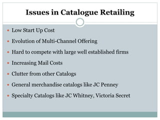 Issues in Catalogue Retailing
 Low Start Up Cost
 Evolution of Multi-Channel Offering
 Hard to compete with large well established firms
 Increasing Mail Costs
 Clutter from other Catalogs
 General merchandise catalogs like JC Penney
 Specialty Catalogs like JC Whitney, Victoria Secret
 