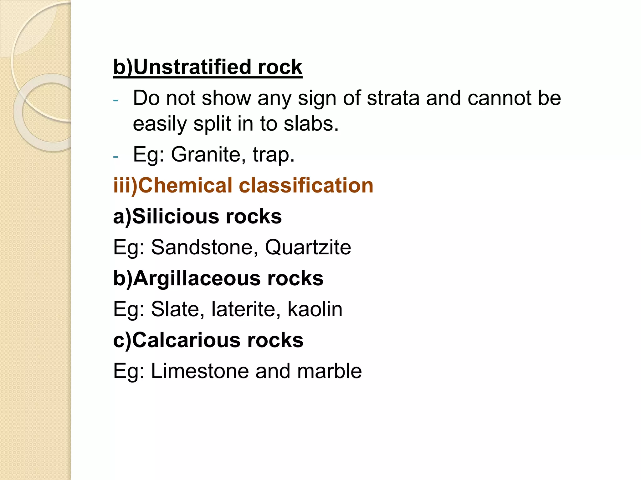 b)Unstratified rock
- Do not show any sign of strata and cannot be
easily split in to slabs.
- Eg: Granite, trap.
iii)Chemical classification
a)Silicious rocks
Eg: Sandstone, Quartzite
b)Argillaceous rocks
Eg: Slate, laterite, kaolin
c)Calcarious rocks
Eg: Limestone and marble
 