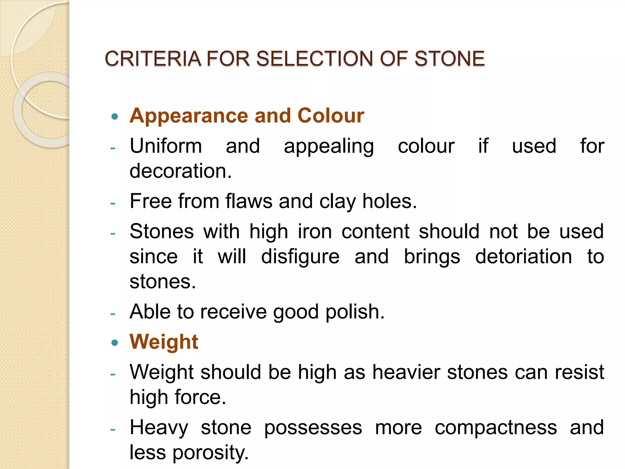 CRITERIA FOR SELECTION OF STONE
 Appearance and Colour
- Uniform and appealing colour if used for
decoration.
- Free from flaws and clay holes.
- Stones with high iron content should not be used
since it will disfigure and brings detoriation to
stones.
- Able to receive good polish.
 Weight
- Weight should be high as heavier stones can resist
high force.
- Heavy stone possesses more compactness and
less porosity.
 