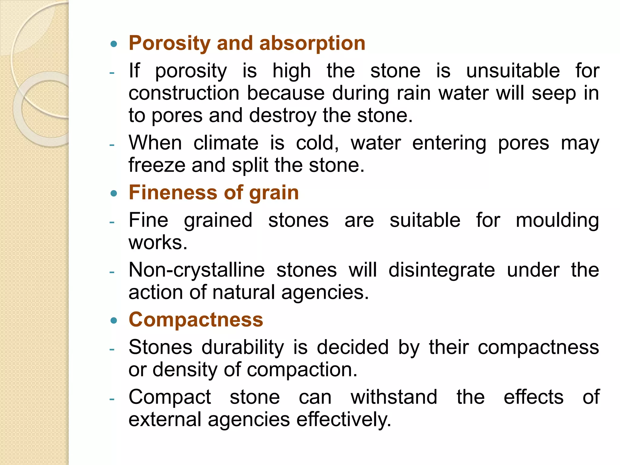  Porosity and absorption
- If porosity is high the stone is unsuitable for
construction because during rain water will seep in
to pores and destroy the stone.
- When climate is cold, water entering pores may
freeze and split the stone.
 Fineness of grain
- Fine grained stones are suitable for moulding
works.
- Non-crystalline stones will disintegrate under the
action of natural agencies.
 Compactness
- Stones durability is decided by their compactness
or density of compaction.
- Compact stone can withstand the effects of
external agencies effectively.
 