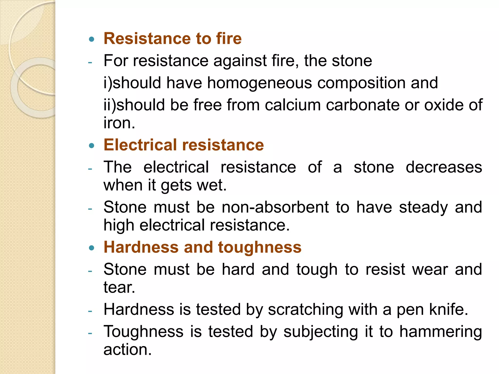  Resistance to fire
- For resistance against fire, the stone
i)should have homogeneous composition and
ii)should be free from calcium carbonate or oxide of
iron.
 Electrical resistance
- The electrical resistance of a stone decreases
when it gets wet.
- Stone must be non-absorbent to have steady and
high electrical resistance.
 Hardness and toughness
- Stone must be hard and tough to resist wear and
tear.
- Hardness is tested by scratching with a pen knife.
- Toughness is tested by subjecting it to hammering
action.
 