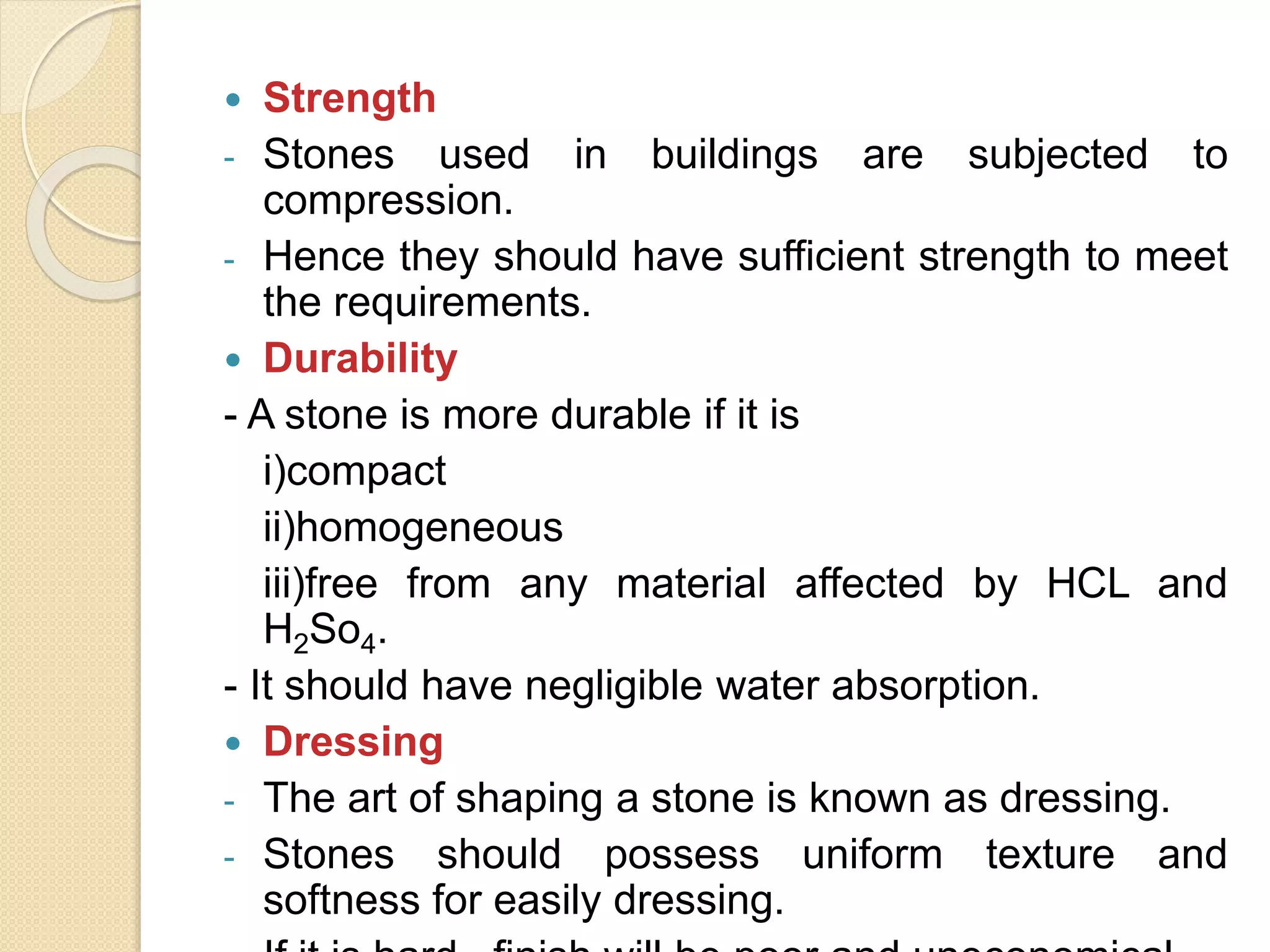 Strength
- Stones used in buildings are subjected to
compression.
- Hence they should have sufficient strength to meet
the requirements.
 Durability
- A stone is more durable if it is
i)compact
ii)homogeneous
iii)free from any material affected by HCL and
H2So4.
- It should have negligible water absorption.
 Dressing
- The art of shaping a stone is known as dressing.
- Stones should possess uniform texture and
softness for easily dressing.
 