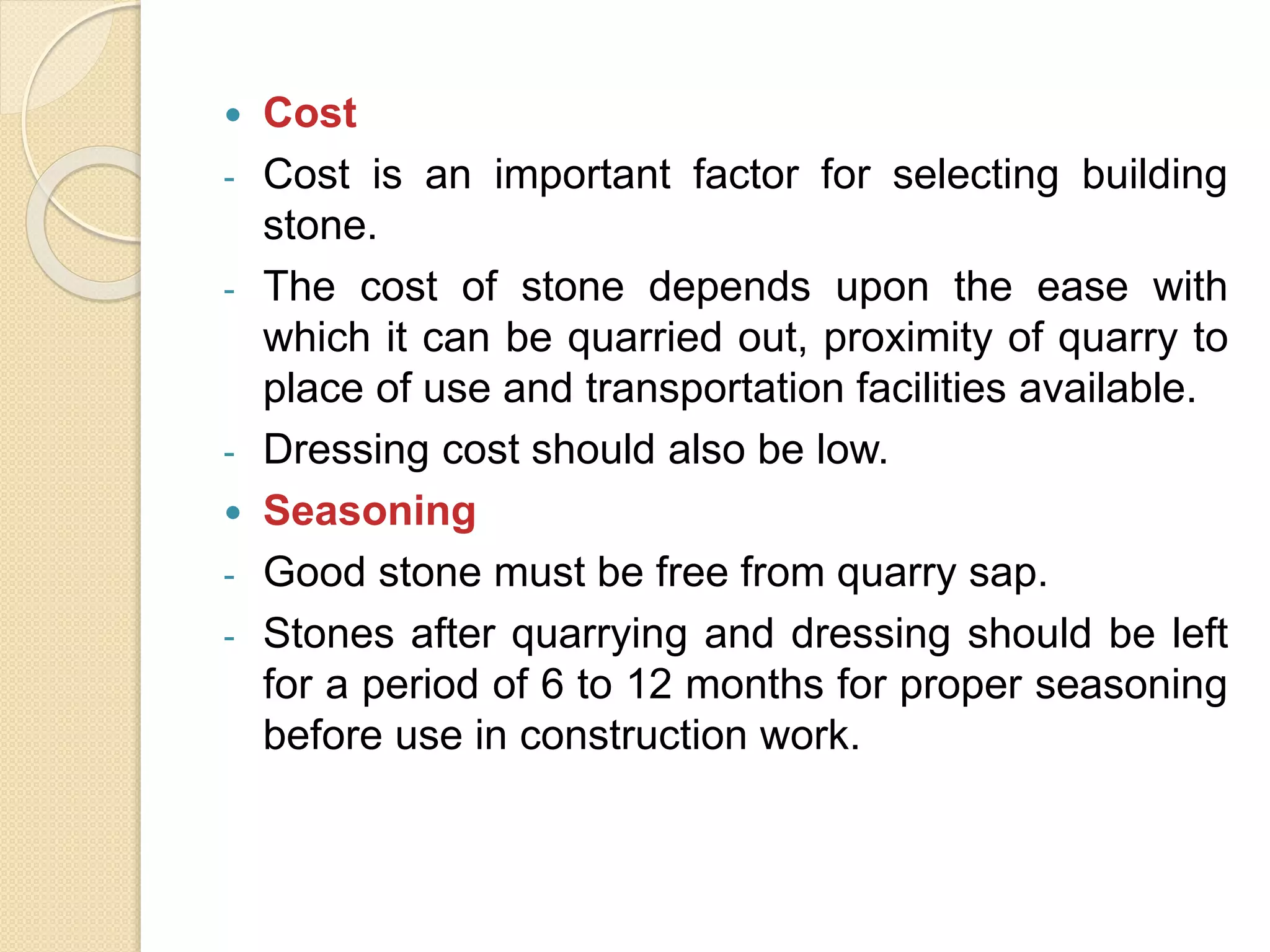  Cost
- Cost is an important factor for selecting building
stone.
- The cost of stone depends upon the ease with
which it can be quarried out, proximity of quarry to
place of use and transportation facilities available.
- Dressing cost should also be low.
 Seasoning
- Good stone must be free from quarry sap.
- Stones after quarrying and dressing should be left
for a period of 6 to 12 months for proper seasoning
before use in construction work.
 