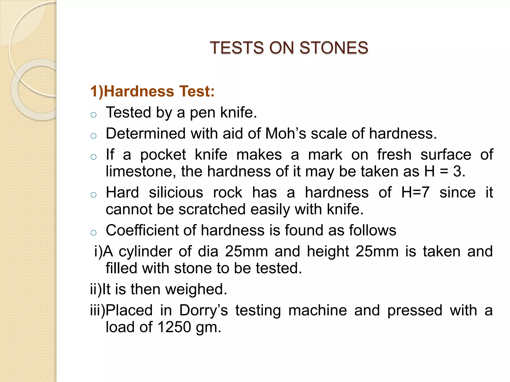 TESTS ON STONES
1)Hardness Test:
o Tested by a pen knife.
o Determined with aid of Moh’s scale of hardness.
o If a pocket knife makes a mark on fresh surface of
limestone, the hardness of it may be taken as H = 3.
o Hard silicious rock has a hardness of H=7 since it
cannot be scratched easily with knife.
o Coefficient of hardness is found as follows
i)A cylinder of dia 25mm and height 25mm is taken and
filled with stone to be tested.
ii)It is then weighed.
iii)Placed in Dorry’s testing machine and pressed with a
load of 1250 gm.
 