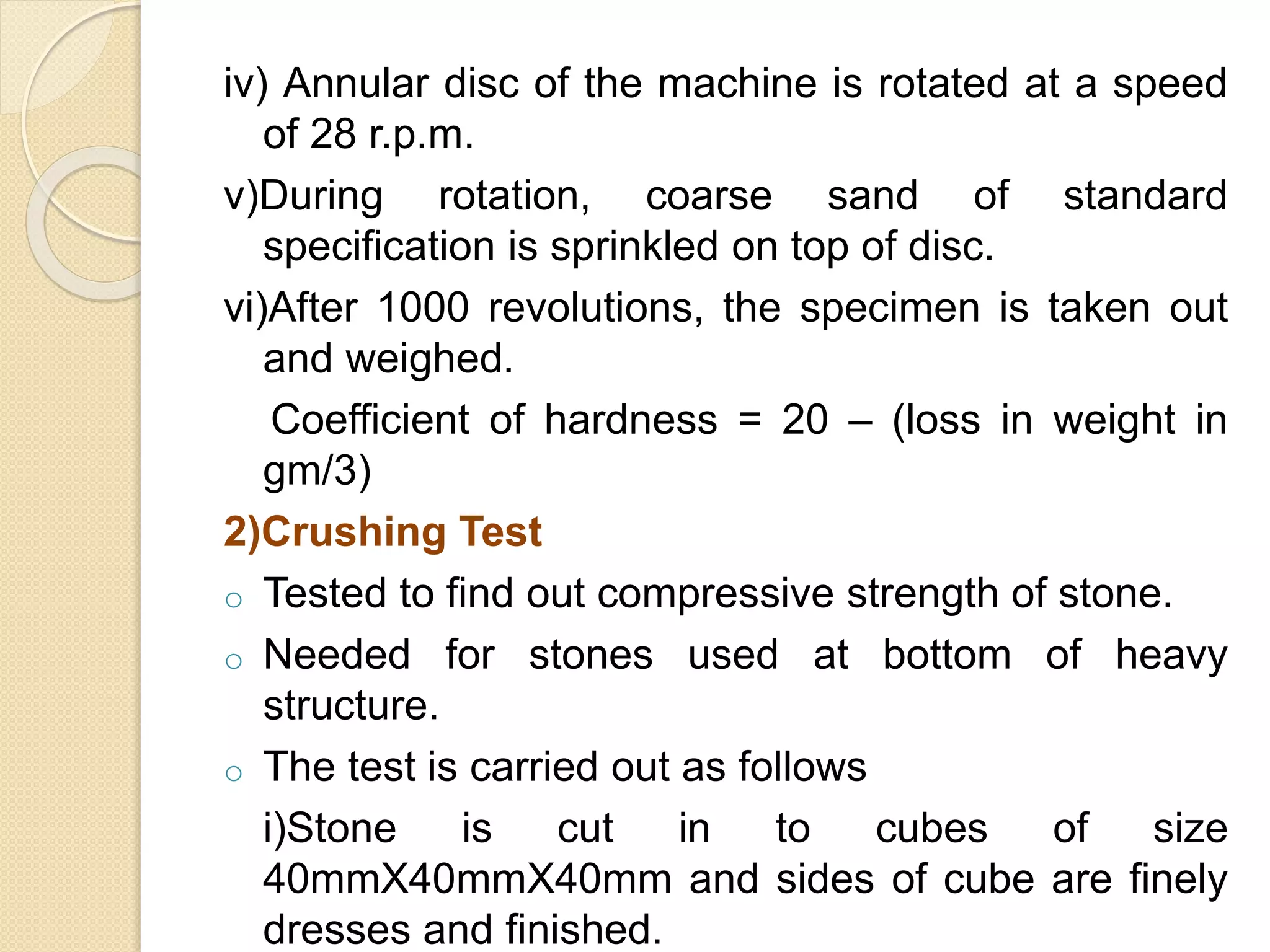 iv) Annular disc of the machine is rotated at a speed
of 28 r.p.m.
v)During rotation, coarse sand of standard
specification is sprinkled on top of disc.
vi)After 1000 revolutions, the specimen is taken out
and weighed.
Coefficient of hardness = 20 – (loss in weight in
gm/3)
2)Crushing Test
o Tested to find out compressive strength of stone.
o Needed for stones used at bottom of heavy
structure.
o The test is carried out as follows
i)Stone is cut in to cubes of size
40mmX40mmX40mm and sides of cube are finely
dresses and finished.
 