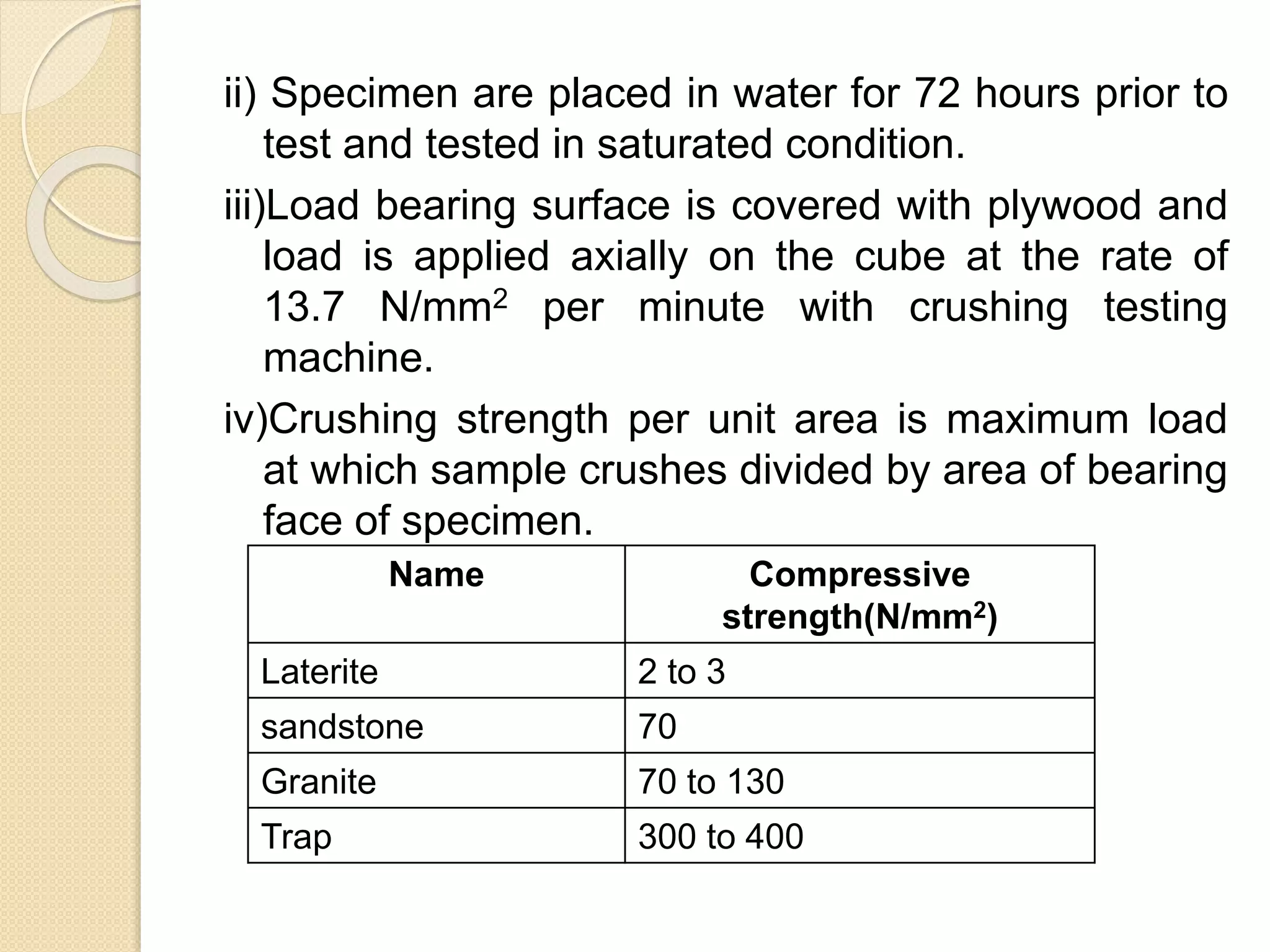 ii) Specimen are placed in water for 72 hours prior to
test and tested in saturated condition.
iii)Load bearing surface is covered with plywood and
load is applied axially on the cube at the rate of
13.7 N/mm2 per minute with crushing testing
machine.
iv)Crushing strength per unit area is maximum load
at which sample crushes divided by area of bearing
face of specimen.
Name Compressive
strength(N/mm2)
Laterite 2 to 3
sandstone 70
Granite 70 to 130
Trap 300 to 400
 