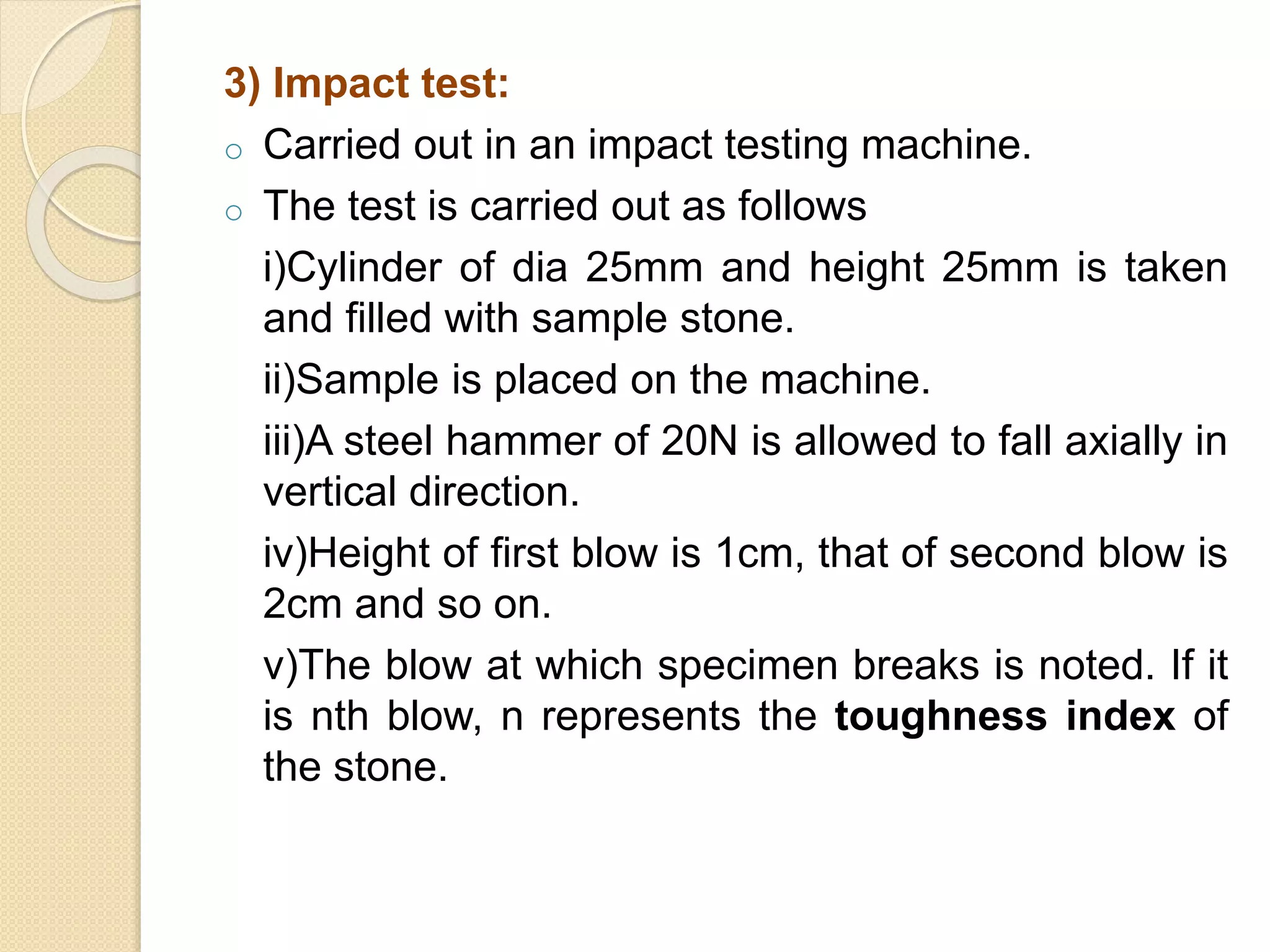3) Impact test:
o Carried out in an impact testing machine.
o The test is carried out as follows
i)Cylinder of dia 25mm and height 25mm is taken
and filled with sample stone.
ii)Sample is placed on the machine.
iii)A steel hammer of 20N is allowed to fall axially in
vertical direction.
iv)Height of first blow is 1cm, that of second blow is
2cm and so on.
v)The blow at which specimen breaks is noted. If it
is nth blow, n represents the toughness index of
the stone.
 