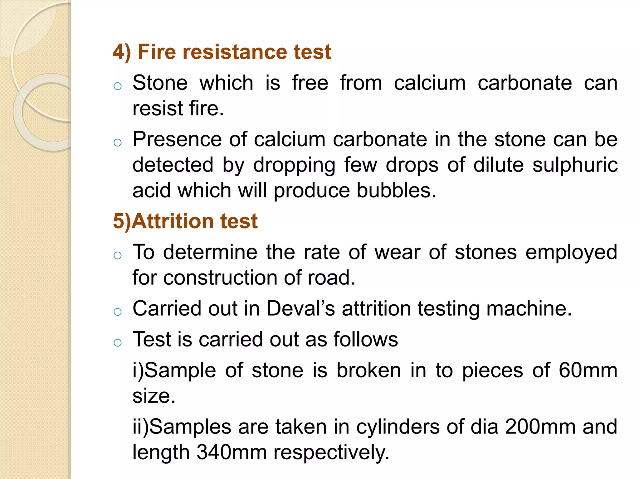 4) Fire resistance test
o Stone which is free from calcium carbonate can
resist fire.
o Presence of calcium carbonate in the stone can be
detected by dropping few drops of dilute sulphuric
acid which will produce bubbles.
5)Attrition test
o To determine the rate of wear of stones employed
for construction of road.
o Carried out in Deval’s attrition testing machine.
o Test is carried out as follows
i)Sample of stone is broken in to pieces of 60mm
size.
ii)Samples are taken in cylinders of dia 200mm and
length 340mm respectively.
 