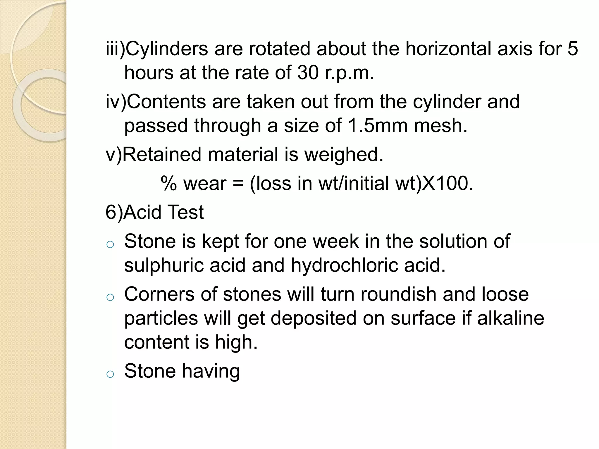 iii)Cylinders are rotated about the horizontal axis for 5
hours at the rate of 30 r.p.m.
iv)Contents are taken out from the cylinder and
passed through a size of 1.5mm mesh.
v)Retained material is weighed.
% wear = (loss in wt/initial wt)X100.
6)Acid Test
o Stone is kept for one week in the solution of
sulphuric acid and hydrochloric acid.
o Corners of stones will turn roundish and loose
particles will get deposited on surface if alkaline
content is high.
o Stone having
 