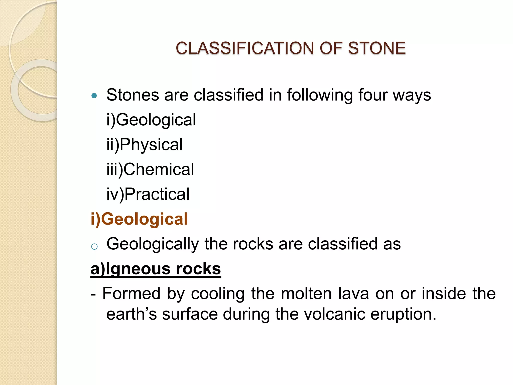 CLASSIFICATION OF STONE
 Stones are classified in following four ways
i)Geological
ii)Physical
iii)Chemical
iv)Practical
i)Geological
o Geologically the rocks are classified as
a)Igneous rocks
- Formed by cooling the molten lava on or inside the
earth’s surface during the volcanic eruption.
 