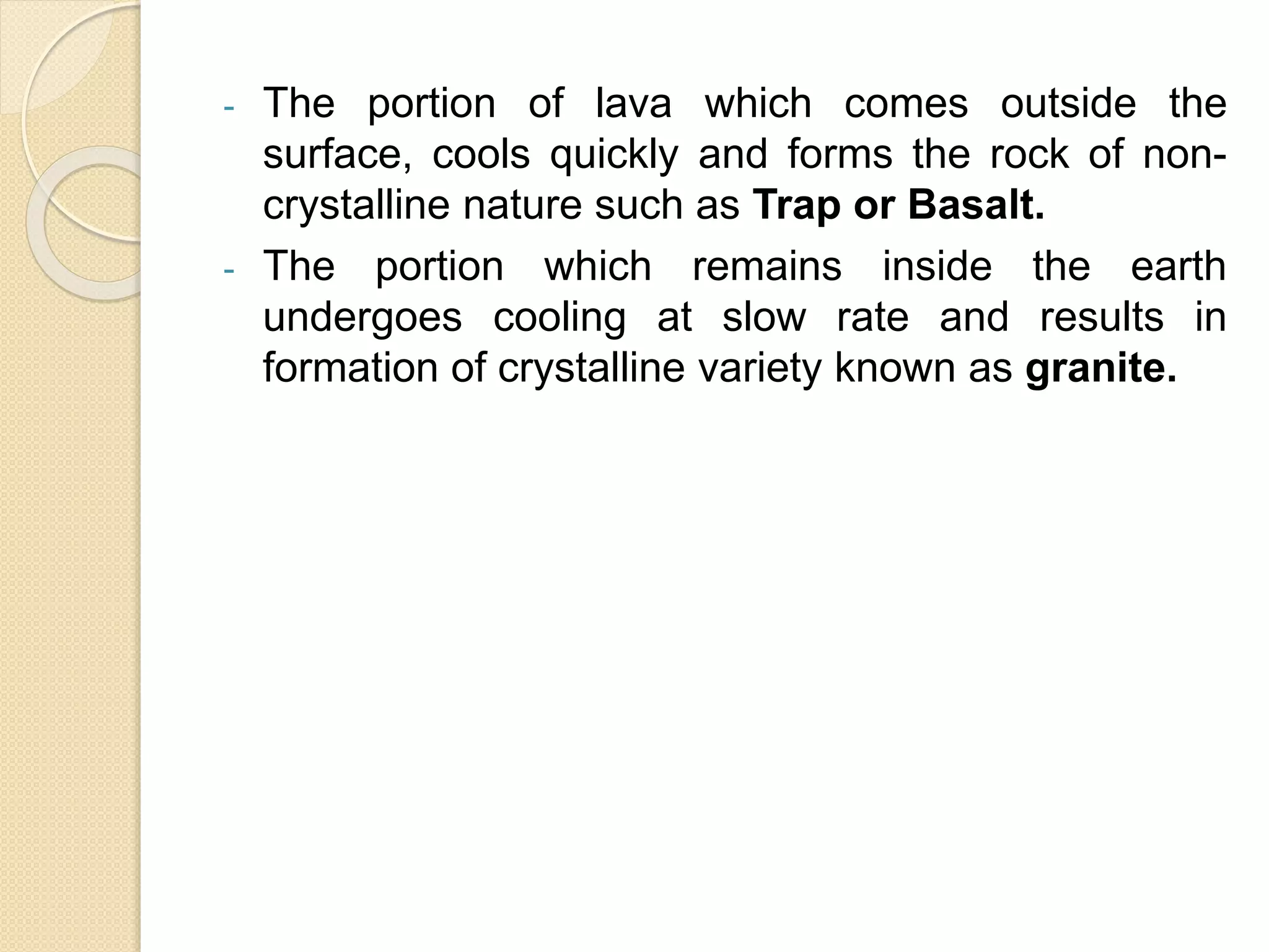 - The portion of lava which comes outside the
surface, cools quickly and forms the rock of non-
crystalline nature such as Trap or Basalt.
- The portion which remains inside the earth
undergoes cooling at slow rate and results in
formation of crystalline variety known as granite.
 
