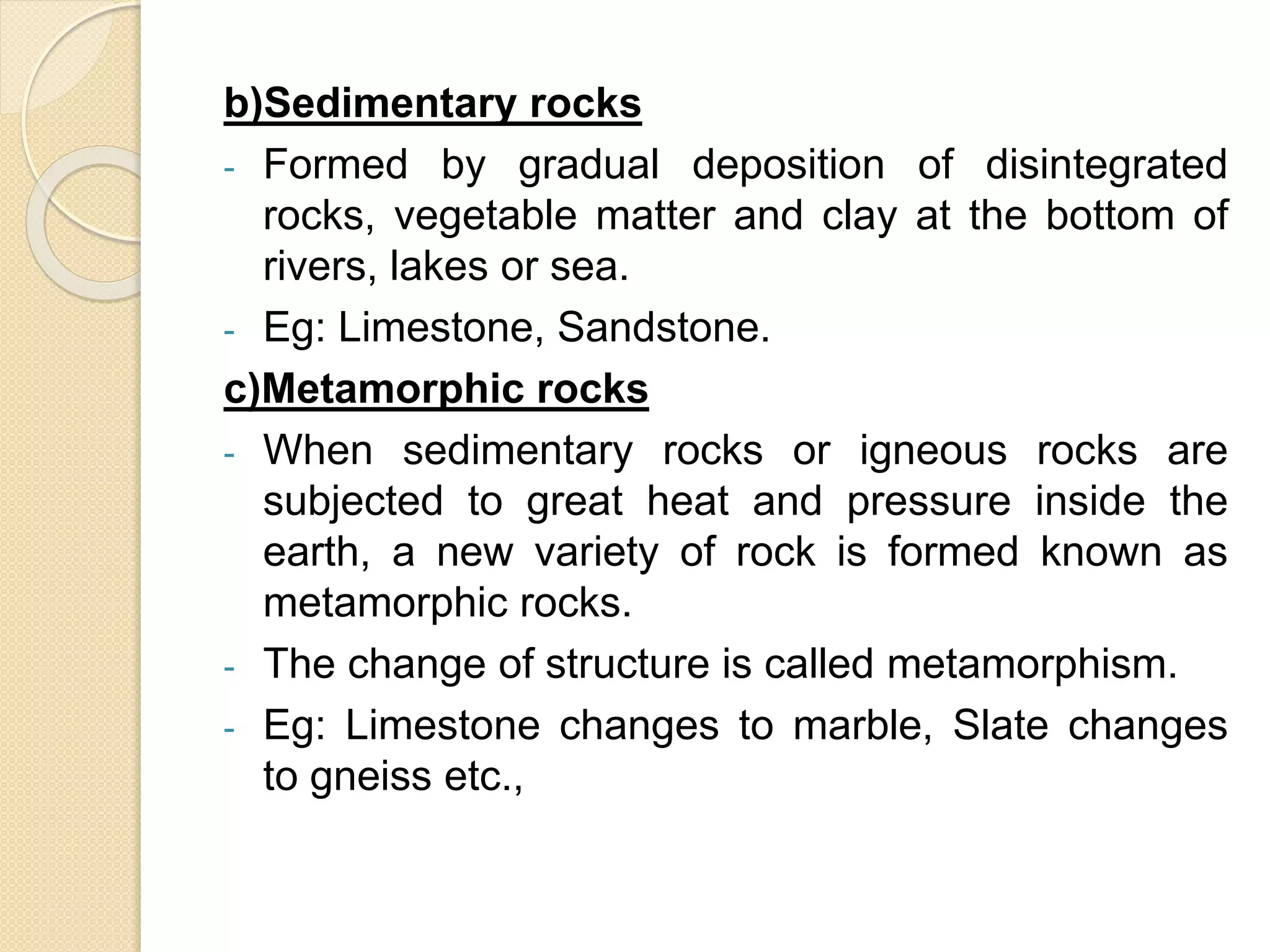 b)Sedimentary rocks
- Formed by gradual deposition of disintegrated
rocks, vegetable matter and clay at the bottom of
rivers, lakes or sea.
- Eg: Limestone, Sandstone.
c)Metamorphic rocks
- When sedimentary rocks or igneous rocks are
subjected to great heat and pressure inside the
earth, a new variety of rock is formed known as
metamorphic rocks.
- The change of structure is called metamorphism.
- Eg: Limestone changes to marble, Slate changes
to gneiss etc.,
 