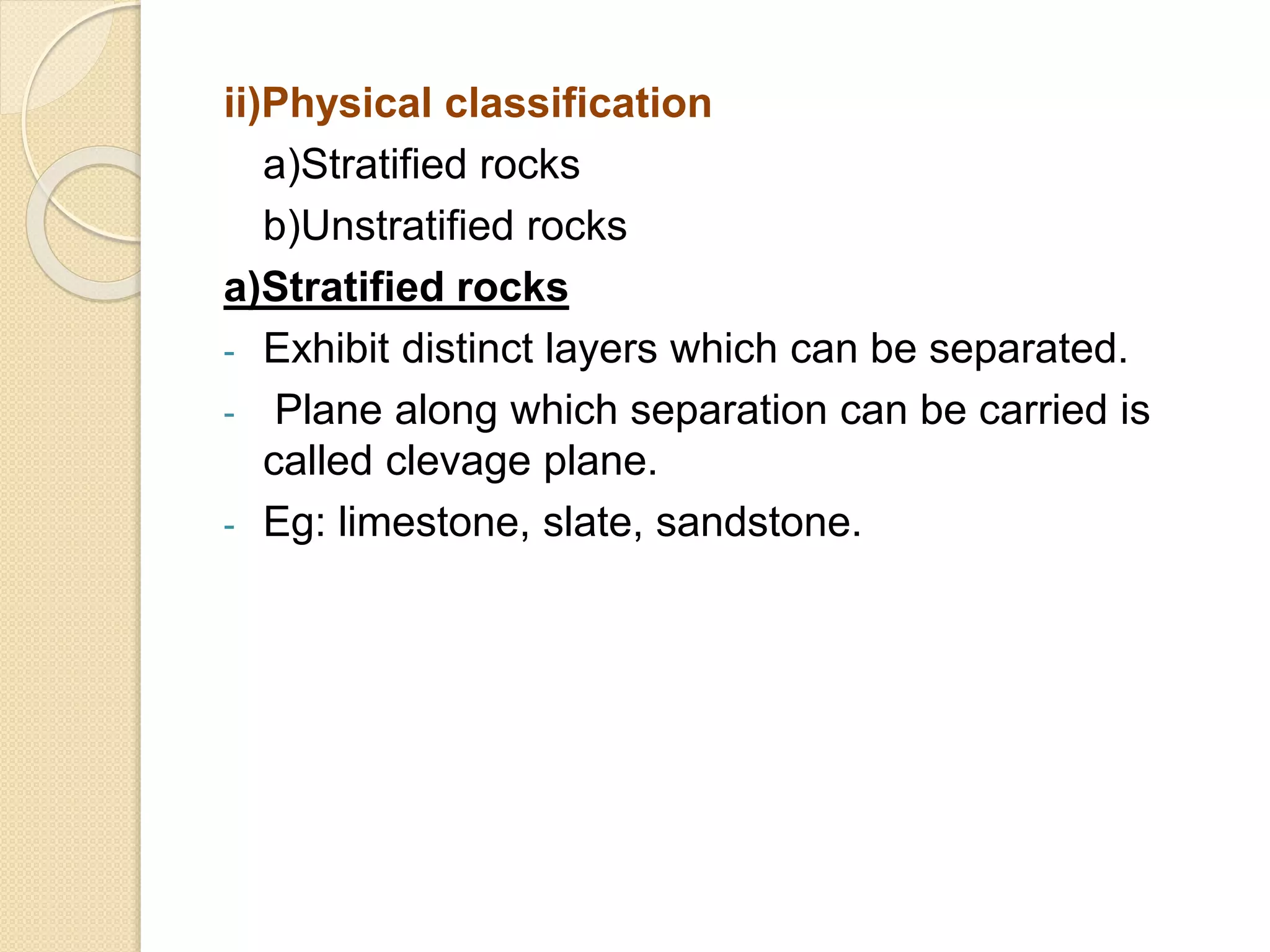 ii)Physical classification
a)Stratified rocks
b)Unstratified rocks
a)Stratified rocks
- Exhibit distinct layers which can be separated.
- Plane along which separation can be carried is
called clevage plane.
- Eg: limestone, slate, sandstone.
 