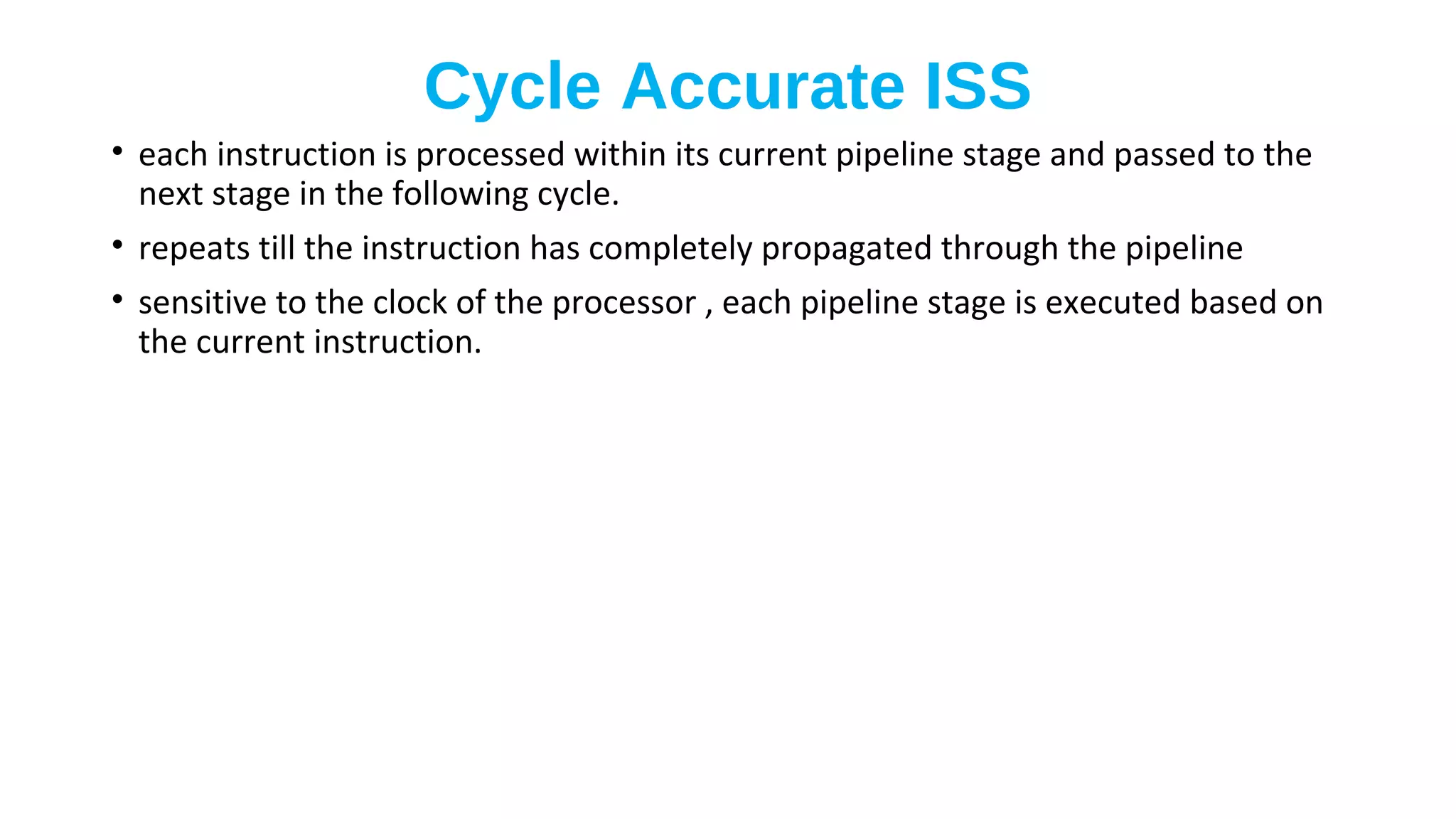 Cycle Accurate ISS
• each instruction is processed within its current pipeline stage and passed to the
next stage in the following cycle.
• repeats till the instruction has completely propagated through the pipeline
• sensitive to the clock of the processor , each pipeline stage is executed based on
the current instruction.
 