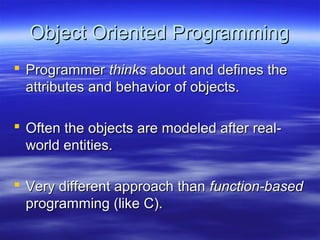 Object Oriented ProgrammingObject Oriented Programming
 ProgrammerProgrammer thinksthinks about and defines theabout and defines the
attributes and behavior of objects.attributes and behavior of objects.
 Often the objects are modeled after real-Often the objects are modeled after real-
world entities.world entities.
 Very different approach thanVery different approach than function-basedfunction-based
programming (like C).programming (like C).
 