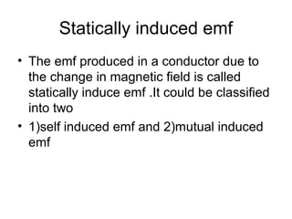 Statically induced emf
• The emf produced in a conductor due to
the change in magnetic field is called
statically induce emf .It could be classified
into two
• 1)self induced emf and 2)mutual induced
emf
 