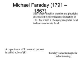 Michael Faraday (1791 –
1867)Self-taught English chemist and physicist
discovered electromagnetic induction in
1831 by which a changing magnetic field
induces an electric field.
Faraday’s electromagnetic
induction ring
A capacitance of 1 coulomb per volt
is called a farad (F)
 