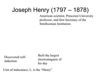 Joseph Henry (1797 – 1878)
American scientist, Princeton University
professor, and first Secretary of the
Smithsonian Institution.
Discovered self-
induction
Built the largest
electromagnets of
his day
Unit of inductance, L, is the “Henry”
 
