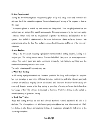 Page 10 of 24
System Development:
During the development phase, Programming plays a key role. They create and customize the
software for all the parts of the system. The actual coding and writing of the program is done at
this stage.
The overall system is broken up into number of components. Then the programmers on the
project team are assigned to specific components. The programmers write the necessary code.
Technical writers work with the programmers to produce the technical documentation for the
system. The technical documentation includes information about software features and
programming, about the data flow and processing, about the design and layout of the necessary
hardware.
System Testing:
Testing is the process of executing a program with the intent of finding an error. Testing is an
integral part. The testing process moves from the individual component out to the system as a
whole. The project team tests each component separately (unit testing), and then tests the
components of the system with each other.
The major objectives of Systems testing are:
a. White Box Testing:
In this testing, a programmer can test cases that guarantee that every individual part in a program
has been exercised at least once, all logical decisions on their true and false sides are executed,
all loops are executed properly or not and internal data structures to ensure their validity are
exercised. In other words, white box testing is a method of testing software that is based on
knowledge of how the software is intended to function. White box testing is also called as
structural testing or glass-box testing.
b. Black Box Testing:
Black box testing focuses on how the software functions without references to how it is
designed. The primary concern is whether the program works or not, how it is constructed. Black
box testing is also known as functional testing. A programmer attempts to find errors in the
following categories:
 