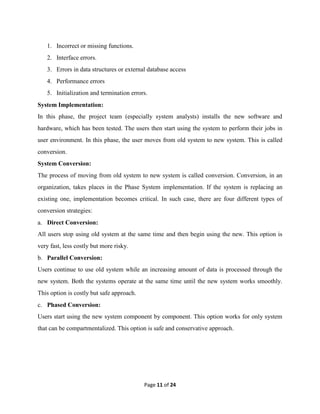 Page 11 of 24
1. Incorrect or missing functions.
2. Interface errors.
3. Errors in data structures or external database access
4. Performance errors
5. Initialization and termination errors.
System Implementation:
In this phase, the project team (especially system analysts) installs the new software and
hardware, which has been tested. The users then start using the system to perform their jobs in
user environment. In this phase, the user moves from old system to new system. This is called
conversion.
System Conversion:
The process of moving from old system to new system is called conversion. Conversion, in an
organization, takes places in the Phase System implementation. If the system is replacing an
existing one, implementation becomes critical. In such case, there are four different types of
conversion strategies:
a. Direct Conversion:
All users stop using old system at the same time and then begin using the new. This option is
very fast, less costly but more risky.
b. Parallel Conversion:
Users continue to use old system while an increasing amount of data is processed through the
new system. Both the systems operate at the same time until the new system works smoothly.
This option is costly but safe approach.
c. Phased Conversion:
Users start using the new system component by component. This option works for only system
that can be compartmentalized. This option is safe and conservative approach.
 