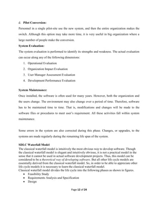 Page 12 of 24
d. Pilot Conversion:
Personnel in a single pilot-site use the new system, and then the entire organization makes the
switch. Although this option may take more time, it is very useful in big organization where a
large number of people make the conversion.
System Evaluation:
The system evaluation is performed to identify its strengths and weakness. The actual evaluation
can occur along any of the following dimensions:
1. Operational Evaluation
2. Organization Impact Evaluation
3. User Manager Assessment Evaluation
4. Development Performance Evaluation
System Maintenance:
Once installed, the software is often used for many years. However, both the organization and
the users change. The environment may also change over a period of time. Therefore, software
has to be maintained time to time. That is, modifications and changes will be made to the
software files or procedures to meet user’s requirement. All these activities fall within system
maintenance.
Some errors in the system are also corrected during this phase. Changes, or upgrades, to the
systems are made regularly during the remaining life span of the system.
SDLC Waterfall Model
The classical waterfall model is intuitively the most obvious way to develop software. Though
the classical waterfall model is elegant and intuitively obvious, it is not a practical model in the
sense that it cannot be used in actual software development projects. Thus, this model can be
considered to be a theoretical way of developing software. But all other life cycle models are
essentially derived from the classical waterfall model. So, in order to be able to appreciate other
life cycle models it is necessary to learn the classical waterfall model.
Classical waterfall model divides the life cycle into the following phases as shown in figures.
 Feasibility Study
 Requirements Analysis and Specification
 Design
 
