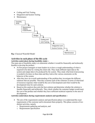 Page 13 of 24
 Coding and Unit Testing
 Integration and System Testing
 Maintenance
Fig : Classical Waterfall Model
Activities in each phase of the life cycle
Activities undertaken during feasibility study: -
The main aim of feasibility study is to determine whether it would be financially and technically
feasible to develop the product.
 At first project managers or team leaders try to have a rough understanding of what is
required to be done by visiting the client side. They study different input data to the
system and output data to be produced by the system. They study what kind of processing
is needed to be done on these data and they look at the various constraints on the
behavior of the system.
 After they have an overall understanding of the problem they investigate the different
solutions that are possible. Then they examine each of the solutions in terms of what kind
of resources required, what would be the cost of development and what would be the
development time for each solution.
 Based on this analysis they pick the best solution and determine whether the solution is
feasible financially and technically. They check whether the customer budget would meet
the cost of the product and whether they have sufficient technical expertise in the area of
development.
Activities undertaken during requirements analysis and specification: -
 The aim of the requirements analysis and specification phase is to understand the exact
requirements of the customer and to document them properly. This phase consists of two
distinct activities, namely
o Requirements gathering and analysis, and
o Requirements specification
Feasibility
Study
Requirements
Analysis
& Specification
Design
Coding and
Unit Testing
Integration and
System Testing
Maintenance
 