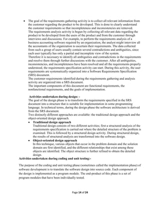 Page 14 of 24
 The goal of the requirements gathering activity is to collect all relevant information from
the customer regarding the product to be developed. This is done to clearly understand
the customer requirements so that incompleteness and inconsistencies are removed.
The requirements analysis activity is begun by collecting all relevant data regarding the
product to be developed from the users of the product and from the customer through
interviews and discussions. For example, to perform the requirements analysis of a
business accounting software required by an organization, the analyst might interview all
the accountants of the organization to ascertain their requirements. The data collected
from such a group of users usually contain several contradictions and ambiguities, since
each user typically has only a partial and incomplete view of the system.
Therefore it is necessary to identify all ambiguities and contradictions in the requirements
and resolve them through further discussions with the customer. After all ambiguities,
inconsistencies, and incompleteness have been resolved and all the requirements properly
understood, the requirements specification activity can start. During this activity, the user
requirements are systematically organized into a Software Requirements Specification
(SRS) document.
The customer requirements identified during the requirements gathering and analysis
activity are organized into a SRS document.
The important components of this document are functional requirements, the
nonfunctional requirements, and the goals of implementation.
Activities undertaken during design: -
The goal of the design phase is to transform the requirements specified in the SRS
document into a structure that is suitable for implementation in some programming
language. In technical terms, during the design phase the software architecture is derived
from the SRS document.
Two distinctly different approaches are available: the traditional design approach and the
object-oriented design approach.
 Traditional design approach
Traditional design consists of two different activities; first a structured analysis of the
requirements specification is carried out where the detailed structure of the problem is
examined. This is followed by a structured design activity. During structured design,
the results of structured analysis are transformed into the software design.
 Object-oriented design approach
In this technique, various objects that occur in the problem domain and the solution
domain are first identified, and the different relationships that exist among these
objects are identified. The object structure is further refined to obtain the detailed
design.
Activities undertaken during coding and unit testing:-
The purpose of the coding and unit testing phase (sometimes called the implementation phase) of
software development is to translate the software design into source code. Each component of
the design is implemented as a program module. The end-product of this phase is a set of
program modules that have been individually tested.
 