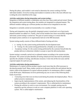Page 15 of 24
During this phase, each module is unit tested to determine the correct working of all the
individual modules. It involves testing each module in isolation as this is the most efficient way
to debug the errors identified at this stage.
Activities undertaken during integration and system testing: -
Integration of different modules is undertaken once they have been coded and unit tested. During
the integration and system testing phase, the modules are integrated in a planned manner. The
different modules making up a software product are almost never integrated in one shot.
Integration is normally carried out incrementally over a number of steps.
During each integration step, the partially integrated system is tested and a set of previously
planned modules are added to it. Finally, when all the modules have been successfully integrated
and tested, system testing is carried out. The goal of system testing is to ensure that the
developed system conforms to its requirements laid out in the SRS document.
System testing usually consists of three different kinds of testing activities:
o α – testing: It is the system testing performed by the development team.
o β – Testing: It is the system testing performed by a friendly set of customers.
o Acceptance testing: It is the system testing performed by the customer himself after the
product delivery to determine whether to accept or reject the delivered product.
System testing is normally carried out in a planned manner according to the system test plan
document. The system test plan identifies all testing related activities that must be performed,
specifies the schedule of testing, and allocates resources. It also lists all the test cases and the
expected outputs for each test case.
Activities undertaken during maintenance: -
Maintenance of a typical software product requires much more than the effort necessary to
develop the product itself. Many studies carried out in the past confirm this and indicate that the
relative effort of development of a typical software product to its maintenance effort is roughly
in the 40:60 ratios. Maintenance involves performing any one or more of the following three
kinds of activities:
o Correcting errors that were not discovered during the product development phase. This is
called corrective maintenance.
o Improving the implementation of the system, and enhancing the functionalities of the
system according to the customer’s requirements. This is called perfective maintenance.
o Porting the software to work in a new environment. For example, porting may be
required to get the software to work on a new computer platform or with a new operating
system. This is called adaptive maintenance.
 
