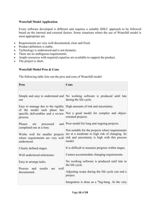 Page 16 of 24
Waterfall Model Application
Every software developed is different and requires a suitable SDLC approach to be followed
based on the internal and external factors. Some situations where the use of Waterfall model is
most appropriate are:
 Requirements are very well documented, clear and fixed.
 Product definition is stable.
 Technology is understood and is not dynamic.
 There are no ambiguous requirements.
 Ample resources with required expertise are available to support the product.
 The project is short.
Waterfall Model Pros & Cons
The following table lists out the pros and cons of Waterfall model:
Pros Cons
 Simple and easy to understand and
use
 Easy to manage due to the rigidity
of the model each phase has
specific deliverables and a review
process.
 Phases are processed and
completed one at a time.
 Works well for smaller projects
where requirements are very well
understood.
 Clearly defined stages.
 Well understood milestones.
 Easy to arrange tasks.
 Process and results are well
documented.
 No working software is produced until late
during the life cycle.
 High amounts of risk and uncertainty.
 Not a good model for complex and object-
oriented projects.
 Poor model for long and ongoing projects.
 Not suitable for the projects where requirements
are at a moderate to high risk of changing. So
risk and uncertainty is high with this process
model.
 It is difficult to measure progress within stages.
 Cannot accommodate changing requirements.
 No working software is produced until late in
the life cycle.
 Adjusting scope during the life cycle can end a
project.
 Integration is done as a "big-bang. At the very
 