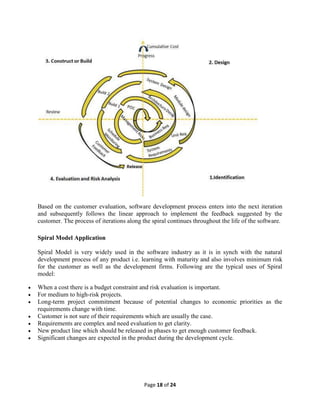 Page 18 of 24
Based on the customer evaluation, software development process enters into the next iteration
and subsequently follows the linear approach to implement the feedback suggested by the
customer. The process of iterations along the spiral continues throughout the life of the software.
Spiral Model Application
Spiral Model is very widely used in the software industry as it is in synch with the natural
development process of any product i.e. learning with maturity and also involves minimum risk
for the customer as well as the development firms. Following are the typical uses of Spiral
model:
 When a cost there is a budget constraint and risk evaluation is important.
 For medium to high-risk projects.
 Long-term project commitment because of potential changes to economic priorities as the
requirements change with time.
 Customer is not sure of their requirements which are usually the case.
 Requirements are complex and need evaluation to get clarity.
 New product line which should be released in phases to get enough customer feedback.
 Significant changes are expected in the product during the development cycle.
 