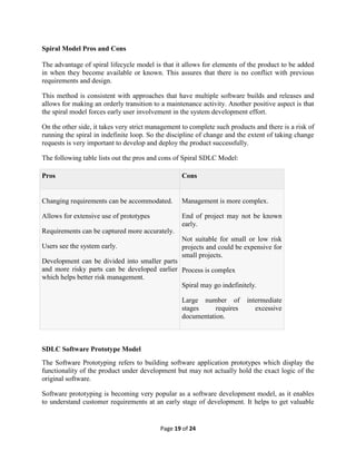 Page 19 of 24
Spiral Model Pros and Cons
The advantage of spiral lifecycle model is that it allows for elements of the product to be added
in when they become available or known. This assures that there is no conflict with previous
requirements and design.
This method is consistent with approaches that have multiple software builds and releases and
allows for making an orderly transition to a maintenance activity. Another positive aspect is that
the spiral model forces early user involvement in the system development effort.
On the other side, it takes very strict management to complete such products and there is a risk of
running the spiral in indefinite loop. So the discipline of change and the extent of taking change
requests is very important to develop and deploy the product successfully.
The following table lists out the pros and cons of Spiral SDLC Model:
Pros Cons
 Changing requirements can be accommodated.
 Allows for extensive use of prototypes
 Requirements can be captured more accurately.
 Users see the system early.
 Development can be divided into smaller parts
and more risky parts can be developed earlier
which helps better risk management.
 Management is more complex.
 End of project may not be known
early.
 Not suitable for small or low risk
projects and could be expensive for
small projects.
 Process is complex
 Spiral may go indefinitely.
 Large number of intermediate
stages requires excessive
documentation.
SDLC Software Prototype Model
The Software Prototyping refers to building software application prototypes which display the
functionality of the product under development but may not actually hold the exact logic of the
original software.
Software prototyping is becoming very popular as a software development model, as it enables
to understand customer requirements at an early stage of development. It helps to get valuable
 