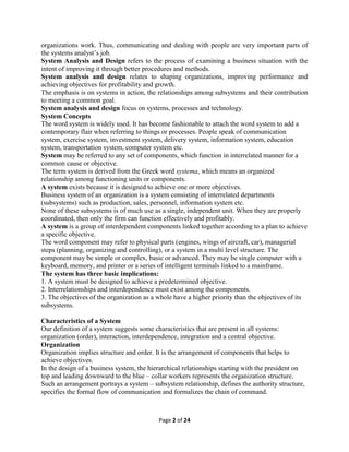 Page 2 of 24
organizations work. Thus, communicating and dealing with people are very important parts of
the systems analyst’s job.
System Analysis and Design refers to the process of examining a business situation with the
intent of improving it through better procedures and methods.
System analysis and design relates to shaping organizations, improving performance and
achieving objectives for profitability and growth.
The emphasis is on systems in action, the relationships among subsystems and their contribution
to meeting a common goal.
System analysis and design focus on systems, processes and technology.
System Concepts
The word system is widely used. It has become fashionable to attach the word system to add a
contemporary flair when referring to things or processes. People speak of communication
system, exercise system, investment system, delivery system, information system, education
system, transportation system, computer system etc.
System may be referred to any set of components, which function in interrelated manner for a
common cause or objective.
The term system is derived from the Greek word systema, which means an organized
relationship among functioning units or components.
A system exists because it is designed to achieve one or more objectives.
Business system of an organization is a system consisting of interrelated departments
(subsystems) such as production, sales, personnel, information system etc.
None of these subsystems is of much use as a single, independent unit. When they are properly
coordinated, then only the firm can function effectively and profitably.
A system is a group of interdependent components linked together according to a plan to achieve
a specific objective.
The word component may refer to physical parts (engines, wings of aircraft, car), managerial
steps (planning, organizing and controlling), or a system in a multi level structure. The
component may be simple or complex, basic or advanced. They may be single computer with a
keyboard, memory, and printer or a series of intelligent terminals linked to a mainframe.
The system has three basic implications:
1. A system must be designed to achieve a predetermined objective.
2. Interrelationships and interdependence must exist among the components.
3. The objectives of the organization as a whole have a higher priority than the objectives of its
subsystems.
Characteristics of a System
Our definition of a system suggests some characteristics that are present in all systems:
organization (order), interaction, interdependence, integration and a central objective.
Organization
Organization implies structure and order. It is the arrangement of components that helps to
achieve objectives.
In the design of a business system, the hierarchical relationships starting with the president on
top and leading downward to the blue – collar workers represents the organization structure.
Such an arrangement portrays a system – subsystem relationship, defines the authority structure,
specifies the formal flow of communication and formalizes the chain of command.
 