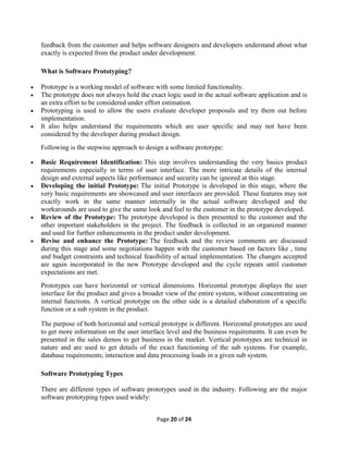 Page 20 of 24
feedback from the customer and helps software designers and developers understand about what
exactly is expected from the product under development.
What is Software Prototyping?
 Prototype is a working model of software with some limited functionality.
 The prototype does not always hold the exact logic used in the actual software application and is
an extra effort to be considered under effort estimation.
 Prototyping is used to allow the users evaluate developer proposals and try them out before
implementation.
 It also helps understand the requirements which are user specific and may not have been
considered by the developer during product design.
Following is the stepwise approach to design a software prototype:
 Basic Requirement Identification: This step involves understanding the very basics product
requirements especially in terms of user interface. The more intricate details of the internal
design and external aspects like performance and security can be ignored at this stage.
 Developing the initial Prototype: The initial Prototype is developed in this stage, where the
very basic requirements are showcased and user interfaces are provided. These features may not
exactly work in the same manner internally in the actual software developed and the
workarounds are used to give the same look and feel to the customer in the prototype developed.
 Review of the Prototype: The prototype developed is then presented to the customer and the
other important stakeholders in the project. The feedback is collected in an organized manner
and used for further enhancements in the product under development.
 Revise and enhance the Prototype: The feedback and the review comments are discussed
during this stage and some negotiations happen with the customer based on factors like , time
and budget constraints and technical feasibility of actual implementation. The changes accepted
are again incorporated in the new Prototype developed and the cycle repeats until customer
expectations are met.
Prototypes can have horizontal or vertical dimensions. Horizontal prototype displays the user
interface for the product and gives a broader view of the entire system, without concentrating on
internal functions. A vertical prototype on the other side is a detailed elaboration of a specific
function or a sub system in the product.
The purpose of both horizontal and vertical prototype is different. Horizontal prototypes are used
to get more information on the user interface level and the business requirements. It can even be
presented in the sales demos to get business in the market. Vertical prototypes are technical in
nature and are used to get details of the exact functioning of the sub systems. For example,
database requirements, interaction and data processing loads in a given sub system.
Software Prototyping Types
There are different types of software prototypes used in the industry. Following are the major
software prototyping types used widely:
 