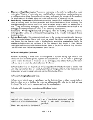 Page 21 of 24
 Throwaway/Rapid Prototyping: Throwaway prototyping is also called as rapid or close ended
prototyping. This type of prototyping uses very little efforts with minimum requirement analysis
to build a prototype. Once the actual requirements are understood, the prototype is discarded and
the actual system is developed with a much clear understanding of user requirements.
 Evolutionary Prototyping: Evolutionary prototyping also called as breadboard prototyping is
based on building actual functional prototypes with minimal functionality in the beginning. The
prototype developed forms the heart of the future prototypes on top of which the entire system is
built. Using evolutionary prototyping only well understood requirements are included in the
prototype and the requirements are added as and when they are understood.
 Incremental Prototyping: Incremental prototyping refers to building multiple functional
prototypes of the various sub systems and then integrating all the available prototypes to form a
complete system.
 Extreme Prototyping: Extreme prototyping is used in the web development domain. It consists
of three sequential phases. First, a basic prototype with all the existing pages is presented in the
html format. Then the data processing is simulated using a prototype services layer. Finally the
services are implemented and integrated to the final prototype. This process is called Extreme
Prototyping used to draw attention to the second phase of the process, where a fully functional
UI is developed with very little regard to the actual services.
Software Prototyping Application
Software Prototyping is most useful in development of systems having high level of user
interactions such as online systems. Systems which need users to fill out forms or go through
various screens before data is processed can use prototyping very effectively to give the exact
look and feel even before the actual software is developed.
Software that involves too much of data processing and most of the functionality is internal with
very little user interface does not usually benefit from prototyping. Prototype development could
be an extra overhead in such projects and may need lot of extra efforts.
Software Prototyping Pros and Cons
Software prototyping is used in typical cases and the decision should be taken very carefully so
that the efforts spent in building the prototype add considerable value to the final software
developed. The model has its own pros and cons discussed as below.
Following table lists out the pros and cons of Big Bang Model:
Pros Cons
 Increased user involvement in the
product even before implementation
 Since a working model of the system is
 Risk of insufficient requirement analysis
owing to too much dependency on
prototype
 