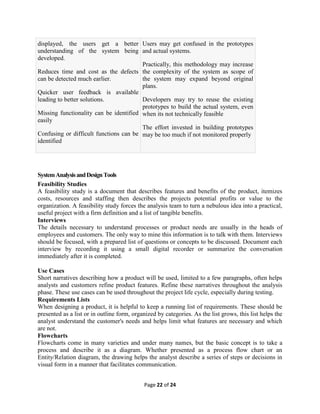 Page 22 of 24
displayed, the users get a better
understanding of the system being
developed.
 Reduces time and cost as the defects
can be detected much earlier.
 Quicker user feedback is available
leading to better solutions.
 Missing functionality can be identified
easily
 Confusing or difficult functions can be
identified
 Users may get confused in the prototypes
and actual systems.
 Practically, this methodology may increase
the complexity of the system as scope of
the system may expand beyond original
plans.
 Developers may try to reuse the existing
prototypes to build the actual system, even
when its not technically feasible
 The effort invested in building prototypes
may be too much if not monitored properly
SystemAnalysisandDesignTools
Feasibility Studies
A feasibility study is a document that describes features and benefits of the product, itemizes
costs, resources and staffing then describes the projects potential profits or value to the
organization. A feasibility study forces the analysis team to turn a nebulous idea into a practical,
useful project with a firm definition and a list of tangible benefits.
Interviews
The details necessary to understand processes or product needs are usually in the heads of
employees and customers. The only way to mine this information is to talk with them. Interviews
should be focused, with a prepared list of questions or concepts to be discussed. Document each
interview by recording it using a small digital recorder or summarize the conversation
immediately after it is completed.
Use Cases
Short narratives describing how a product will be used, limited to a few paragraphs, often helps
analysts and customers refine product features. Refine these narratives throughout the analysis
phase. These use cases can be used throughout the project life cycle, especially during testing.
Requirements Lists
When designing a product, it is helpful to keep a running list of requirements. These should be
presented as a list or in outline form, organized by categories. As the list grows, this list helps the
analyst understand the customer's needs and helps limit what features are necessary and which
are not.
Flowcharts
Flowcharts come in many varieties and under many names, but the basic concept is to take a
process and describe it as a diagram. Whether presented as a process flow chart or an
Entity/Relation diagram, the drawing helps the analyst describe a series of steps or decisions in
visual form in a manner that facilitates communication.
 