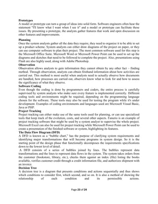 Page 23 of 24
Prototypes
A model or prototype can turn a group of ideas into solid form. Software engineers often hear the
statement "I'll know what I want when I see it" and a model or prototype can facilitate these
issues. By presenting a prototype, the analysts gather features that work and open discussion on
other features and improvements.
Planning
Once the system analysts gather all the data they require, they need to organize it to be able to set
up a product scheme. System analysts can either draw diagrams of the project on paper, or they
can use computer software to plan their project. The most common software used for this step is
the Microsoft Office Suite. Microsoft Word or Microsoft Power Point can be used to set up the
diagrams and sketches that need to be followed to complete the project. Also, presentations using
Flash are also highly used, along with Adobe Photoshop.
Observation
Observation allows analysts to gain information they cannot obtain by any other fact – finding
method. Through observation, analysts can obtain firsthand information about how activities are
carried out. This method is most useful when analysts need to actually observe how documents
are handled, how processes are carried out, observers know what to look for and how to assess
the significance of what they observe.
Software Coding
Even though the coding is done by programmers and coders, the entire process is carefully
supervised by system analysts who make sure every feature is implemented correctly. Different
coding tools and environments might be required, depending on the programming language
chosen for the software. These tools may also be used for testing the program while it's under
development. Examples of coding environments and languages used are Microsoft Visual Basic,
Java or PHP.
Project Tracking
Project tracking can either make use of the same tools used for planning, or can use specialized
tools that keep track of the evolution, costs, and several other aspects. Fanurio is an example of
project tracking software that might be used by a system analyst to supervise the whole project.
Microsoft Excel can also be used for project tracking while Microsoft Power Point can be used to
create a presentation of the finished software or system, highlighting its features.
The Data Flow Diagram (DFD)
A DFD is known as a “bubble chart,” has the purpose of clarifying system requirements and
identifying major transformations that will become programs in system design. So it is the
starting point of the design phase that functionally decomposes the requirements specifications
down to the lowest level of detail.
A DFD consists of a series of bubbles joined by lines. The bubbles represent data
transformations and the lines to represent data flows in the system. The system takes orders from
the customer (bookstore, library, etc.), checks them against an index (file) listing the books
available, verifies customer credit through a credit information file, and authorizes shipment with
an invoice.
Decision Tree
A decision tree is a diagram that presents conditions and actions sequentially and thus shows
which conditions to consider first, which second, and so on. It is also a method of showing the
relationship of each condition and its permissible actions.
 