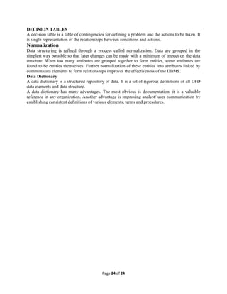 Page 24 of 24
DECISION TABLES
A decision table is a table of contingencies for defining a problem and the actions to be taken. It
is single representation of the relationships between conditions and actions.
Normalization
Data structuring is refined through a process called normalization. Data are grouped in the
simplest way possible so that later changes can be made with a minimum of impact on the data
structure. When too many attributes are grouped together to form entities, some attributes are
found to be entities themselves. Further normalization of these entities into attributes linked by
common data elements to form relationships improves the effectiveness of the DBMS.
Data Dictionary
A data dictionary is a structured repository of data. It is a set of rigorous definitions of all DFD
data elements and data structure.
A data dictionary has many advantages. The most obvious is documentation: it is a valuable
reference in any organization. Another advantage is improving analyst/ user communication by
establishing consistent definitions of various elements, terms and procedures.
 